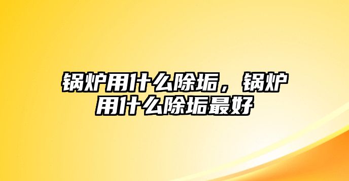 鍋爐用什么除垢，鍋爐用什么除垢最好