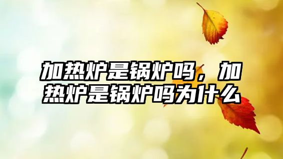 加熱爐是鍋爐嗎，加熱爐是鍋爐嗎為什么