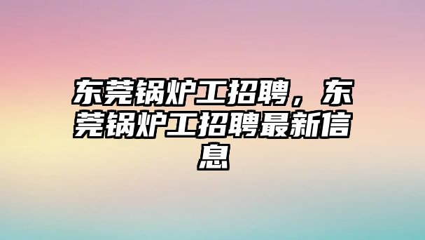 東莞鍋爐工招聘，東莞鍋爐工招聘最新信息