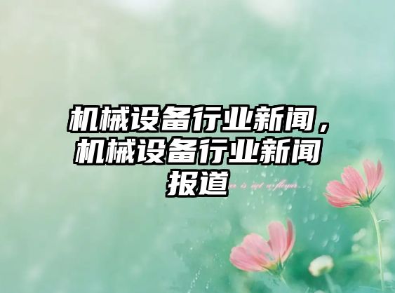 機(jī)械設(shè)備行業(yè)新聞，機(jī)械設(shè)備行業(yè)新聞報(bào)道