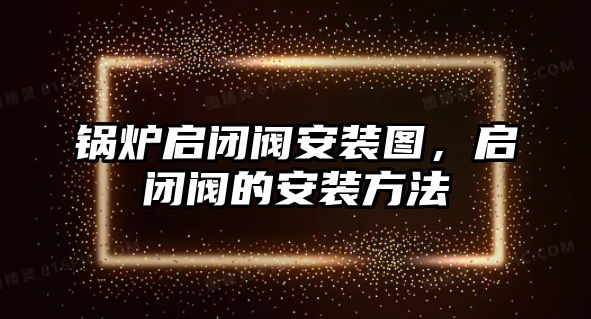 鍋爐啟閉閥安裝圖，啟閉閥的安裝方法