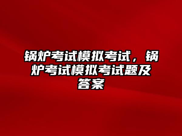 鍋爐考試模擬考試，鍋爐考試模擬考試題及答案