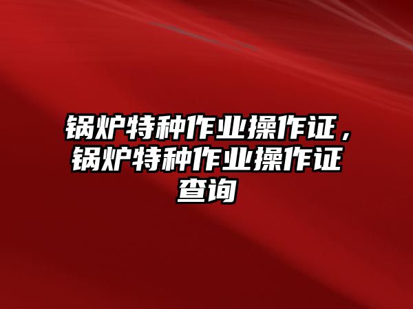 鍋爐特種作業(yè)操作證，鍋爐特種作業(yè)操作證查詢