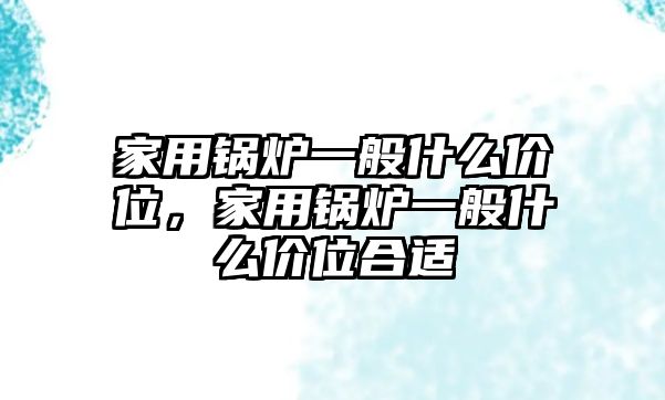 家用鍋爐一般什么價(jià)位，家用鍋爐一般什么價(jià)位合適