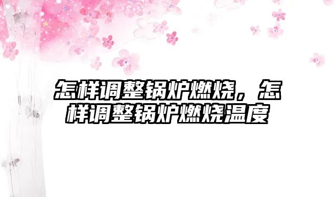 怎樣調整鍋爐燃燒，怎樣調整鍋爐燃燒溫度