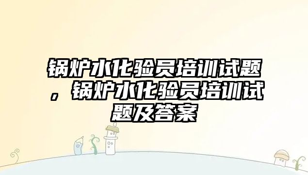 鍋爐水化驗員培訓試題，鍋爐水化驗員培訓試題及答案