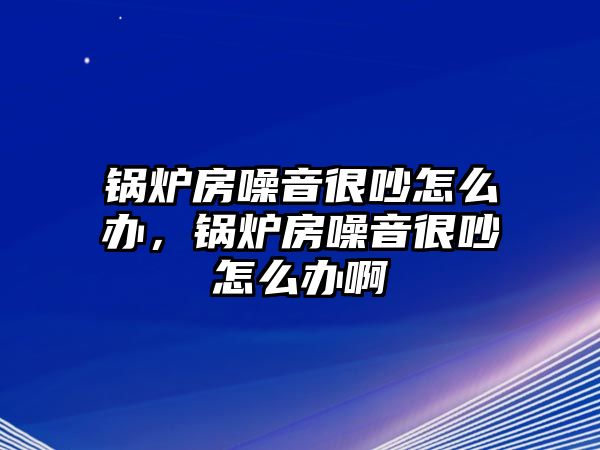 鍋爐房噪音很吵怎么辦，鍋爐房噪音很吵怎么辦啊