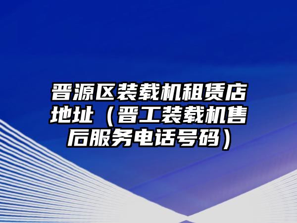 晉源區(qū)裝載機(jī)租賃店地址（晉工裝載機(jī)售后服務(wù)電話號(hào)碼）