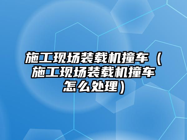 施工現(xiàn)場裝載機撞車（施工現(xiàn)場裝載機撞車怎么處理）