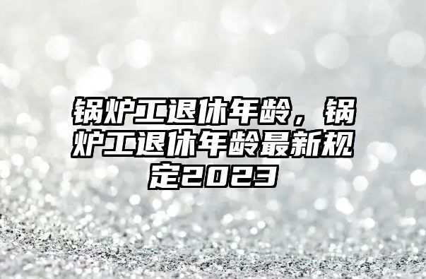 鍋爐工退休年齡，鍋爐工退休年齡最新規(guī)定2023