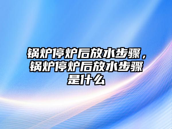 鍋爐停爐后放水步驟，鍋爐停爐后放水步驟是什么