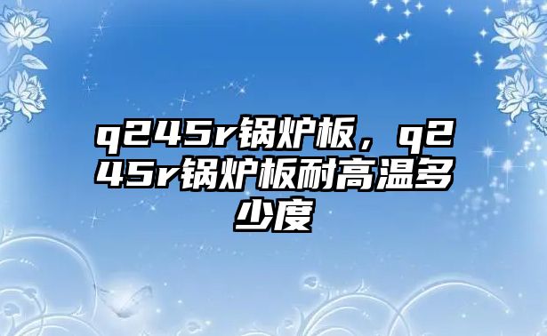 q245r鍋爐板，q245r鍋爐板耐高溫多少度