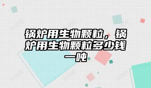 鍋爐用生物顆粒，鍋爐用生物顆粒多少錢一噸