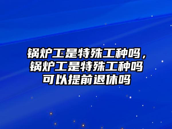 鍋爐工是特殊工種嗎，鍋爐工是特殊工種嗎可以提前退休嗎