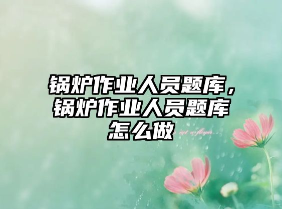 鍋爐作業(yè)人員題庫，鍋爐作業(yè)人員題庫怎么做