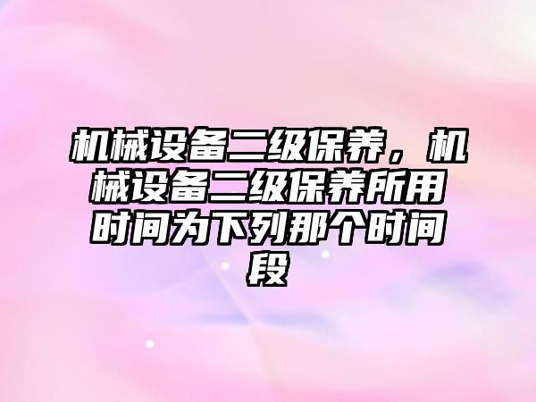 機械設(shè)備二級保養(yǎng)，機械設(shè)備二級保養(yǎng)所用時間為下列那個時間段