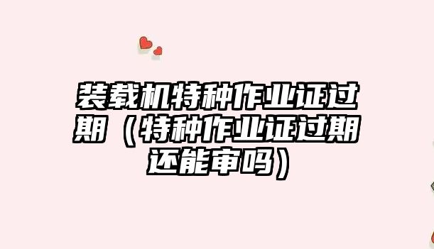 裝載機(jī)特種作業(yè)證過(guò)期（特種作業(yè)證過(guò)期還能審嗎）