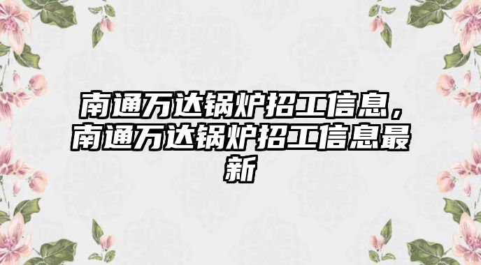 南通萬達鍋爐招工信息，南通萬達鍋爐招工信息最新