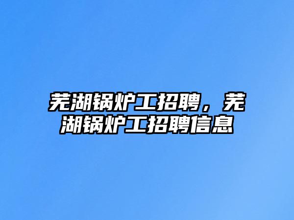 蕪湖鍋爐工招聘，蕪湖鍋爐工招聘信息