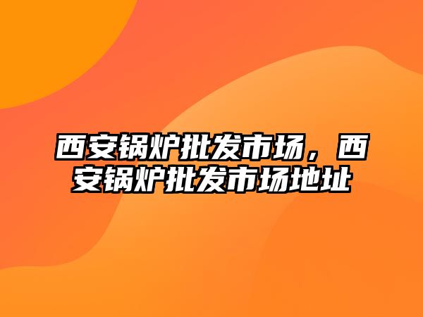 西安鍋爐批發(fā)市場，西安鍋爐批發(fā)市場地址