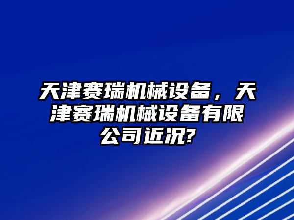 天津賽瑞機(jī)械設(shè)備，天津賽瑞機(jī)械設(shè)備有限公司近況?