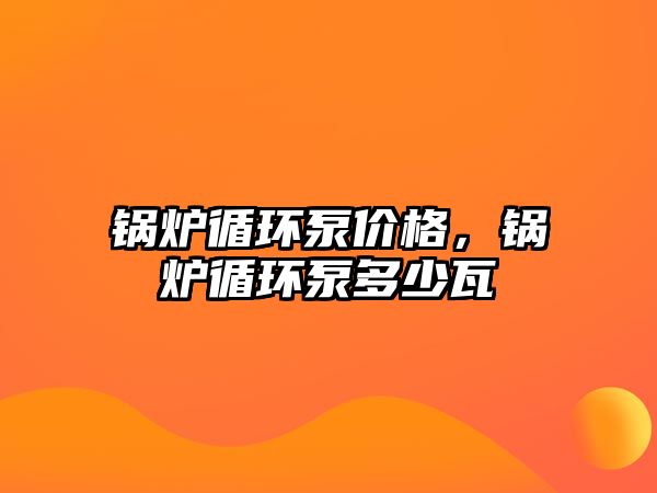 鍋爐循環(huán)泵價(jià)格，鍋爐循環(huán)泵多少瓦