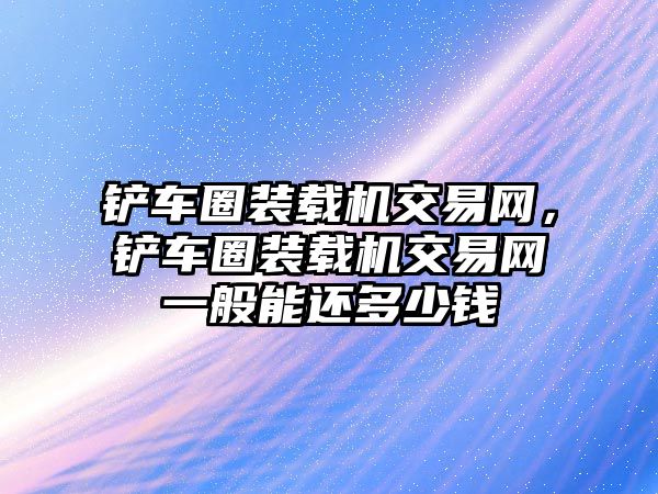 鏟車圈裝載機(jī)交易網(wǎng)，鏟車圈裝載機(jī)交易網(wǎng)一般能還多少錢