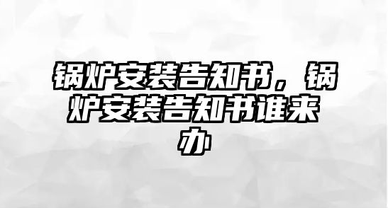 鍋爐安裝告知書(shū)，鍋爐安裝告知書(shū)誰(shuí)來(lái)辦