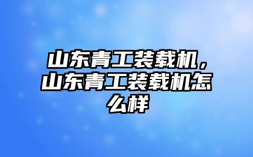 山東青工裝載機，山東青工裝載機怎么樣