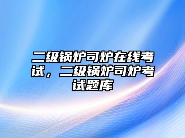 二級鍋爐司爐在線考試，二級鍋爐司爐考試題庫