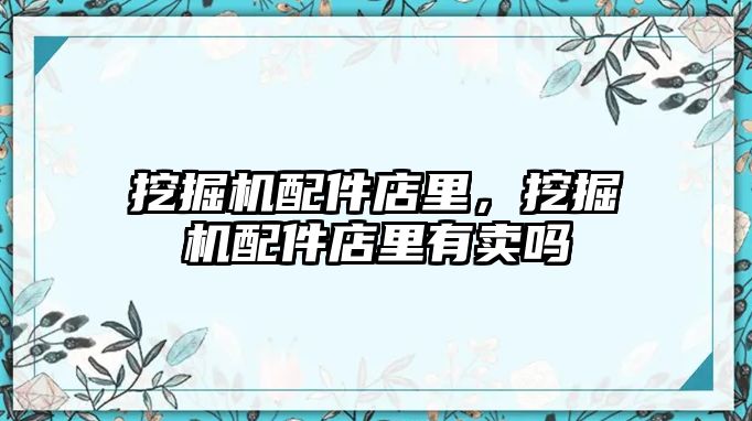 挖掘機配件店里，挖掘機配件店里有賣嗎