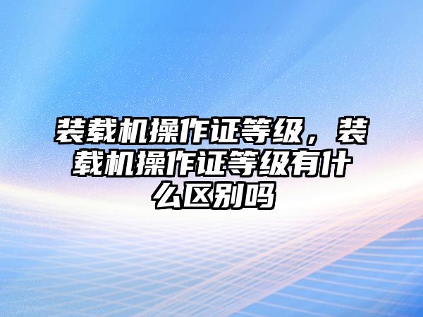 裝載機(jī)操作證等級(jí)，裝載機(jī)操作證等級(jí)有什么區(qū)別嗎