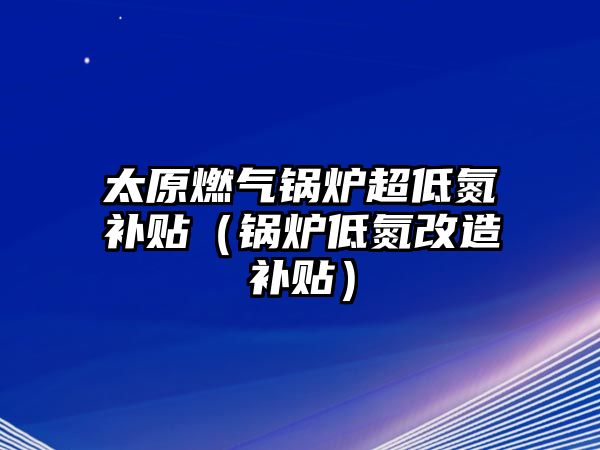 太原燃氣鍋爐超低氮補貼（鍋爐低氮改造補貼）