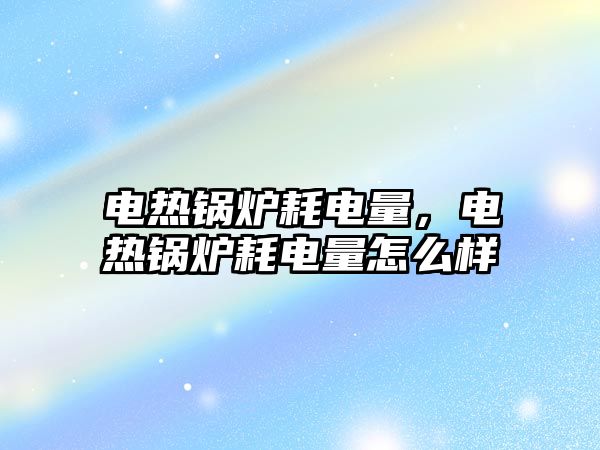 電熱鍋爐耗電量，電熱鍋爐耗電量怎么樣