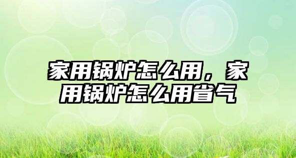 家用鍋爐怎么用，家用鍋爐怎么用省氣