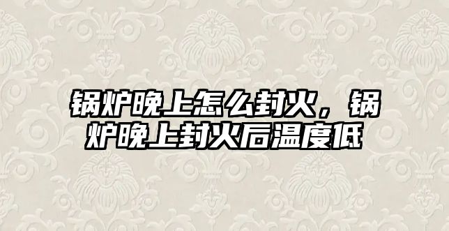 鍋爐晚上怎么封火，鍋爐晚上封火后溫度低