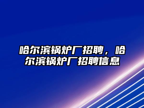 哈爾濱鍋爐廠招聘，哈爾濱鍋爐廠招聘信息