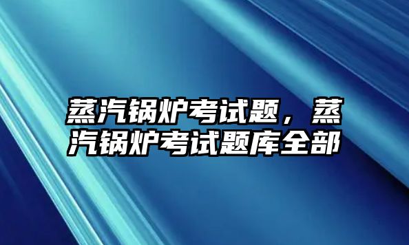 蒸汽鍋爐考試題，蒸汽鍋爐考試題庫(kù)全部