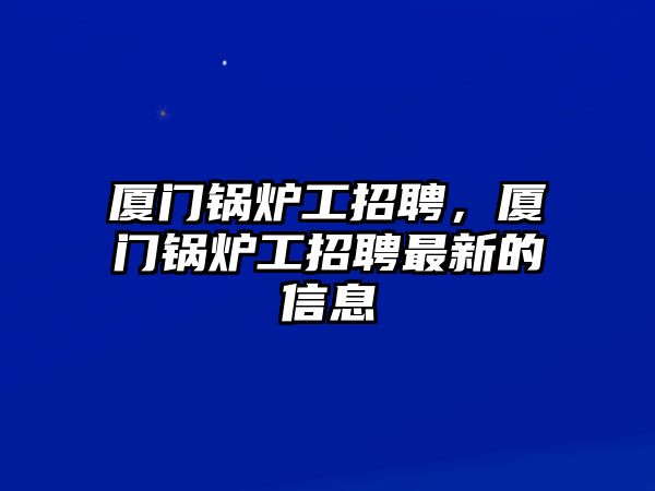 廈門(mén)鍋爐工招聘，廈門(mén)鍋爐工招聘最新的信息