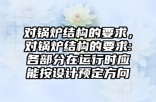 對鍋爐結(jié)構(gòu)的要求，對鍋爐結(jié)構(gòu)的要求:各部分在運行時應(yīng)能按設(shè)計預(yù)定方向