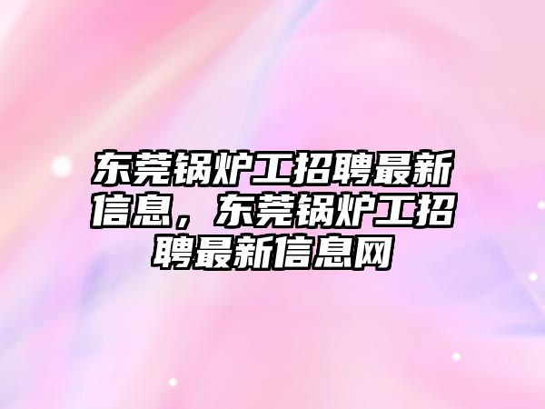 東莞鍋爐工招聘最新信息，東莞鍋爐工招聘最新信息網(wǎng)