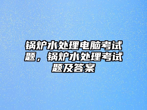 鍋爐水處理電腦考試題，鍋爐水處理考試題及答案