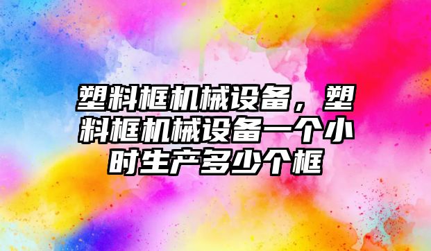 塑料框機(jī)械設(shè)備，塑料框機(jī)械設(shè)備一個(gè)小時(shí)生產(chǎn)多少個(gè)框