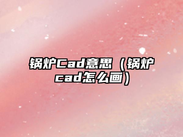 鍋爐Cad意思（鍋爐cad怎么畫(huà)）