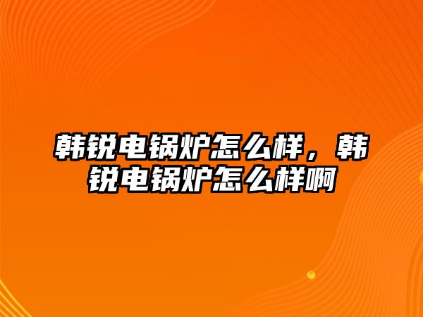 韓銳電鍋爐怎么樣，韓銳電鍋爐怎么樣啊