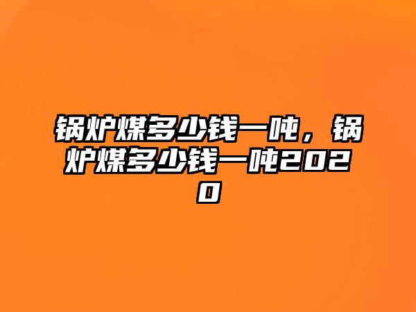 鍋爐煤多少錢(qián)一噸，鍋爐煤多少錢(qián)一噸2020