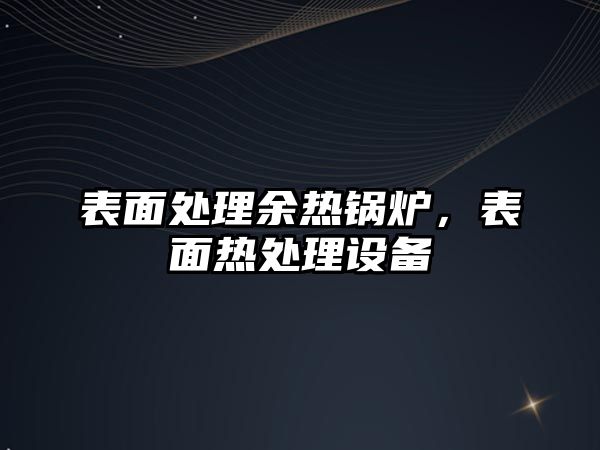 表面處理余熱鍋爐，表面熱處理設(shè)備