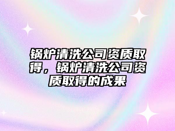 鍋爐清洗公司資質(zhì)取得，鍋爐清洗公司資質(zhì)取得的成果