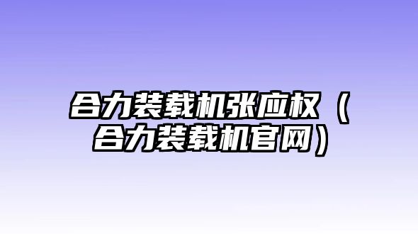 合力裝載機張應(yīng)權(quán)（合力裝載機官網(wǎng)）