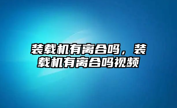 裝載機(jī)有離合嗎，裝載機(jī)有離合嗎視頻